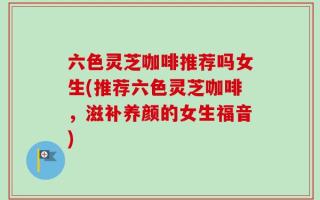 六色灵芝咖啡推荐吗女生(推荐六色灵芝咖啡，滋补养颜的女生福音)