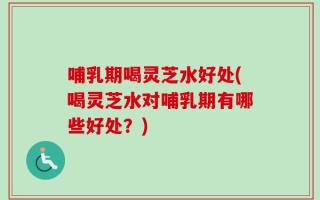 哺乳期喝灵芝水好处(喝灵芝水对哺乳期有哪些好处？)