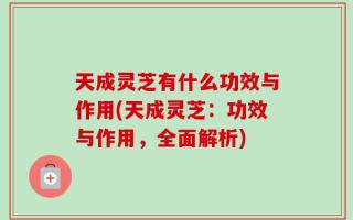天成灵芝有什么功效与作用(天成灵芝：功效与作用，全面解析)