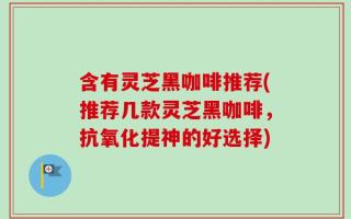 含有灵芝黑咖啡推荐(推荐几款灵芝黑咖啡，抗氧化提神的好选择)