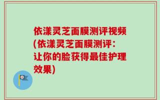 依漾灵芝面膜测评视频(依漾灵芝面膜测评：让你的脸获得最佳护理效果)