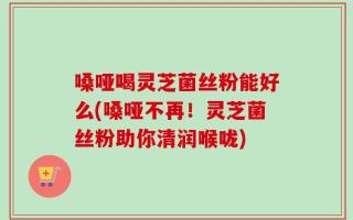 嗓哑喝灵芝菌丝粉能好么(嗓哑不再！灵芝菌丝粉助你清润喉咙)