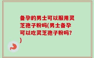备孕的男士可以服用灵芝孢子粉吗(男士备孕可以吃灵芝孢子粉吗？)