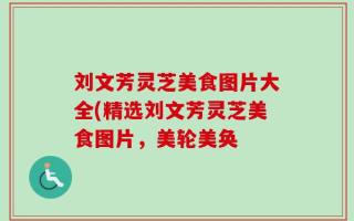 刘文芳灵芝美食图片大全(精选刘文芳灵芝美食图片，美轮美奂