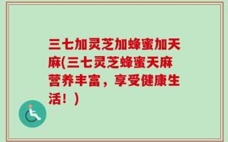 三七加灵芝加蜂蜜加天麻(三七灵芝蜂蜜天麻营养丰富，享受健康生活！)