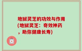 地狱灵芝的功效与作用(地狱灵芝：奇效神药，助你健康长寿)