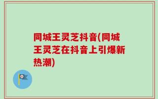 同城王灵芝抖音(同城王灵芝在抖音上引爆新热潮)