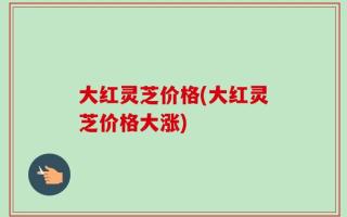 大红灵芝价格(大红灵芝价格大涨)