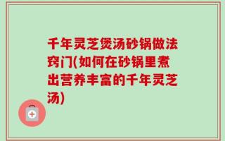 千年灵芝煲汤砂锅做法窍门(如何在砂锅里煮出营养丰富的千年灵芝汤)