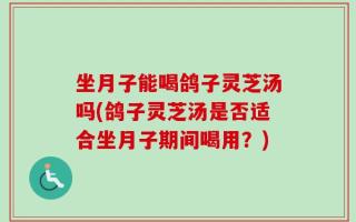 坐月子能喝鸽子灵芝汤吗(鸽子灵芝汤是否适合坐月子期间喝用？)
