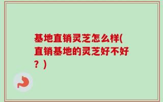 基地直销灵芝怎么样(直销基地的灵芝好不好？)