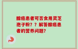 腺癌患者可否食用灵芝孢子粉？？解答腺癌患者的营养问题？