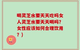 喝灵芝水要天天吃吗女人灵芝水要天天喝吗？女性应该如何合理饮用？)