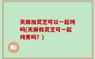 天麻加灵芝可以一起炖吗(天麻和灵芝可一起炖煮吗？)