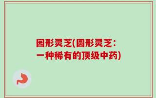 园形灵芝(圆形灵芝：一种稀有的顶级中药)