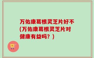万佑康葛根灵芝片好不(万佑康葛根灵芝片对健康有益吗？)