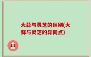 大蒜与灵芝的区别(大蒜与灵芝的异同点)