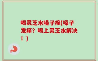 喝灵芝水嗓子痒(嗓子发痒？喝上灵芝水解决！)