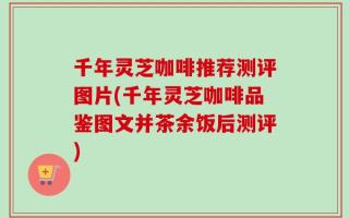 千年灵芝咖啡推荐测评图片(千年灵芝咖啡品鉴图文并茶余饭后测评)
