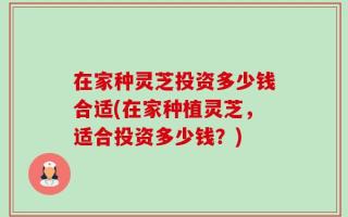 在家种灵芝投资多少钱合适(在家种植灵芝，适合投资多少钱？)