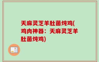 天麻灵芝羊肚菌炖鸡(鸡肉神器：天麻灵芝羊肚菌炖鸡)