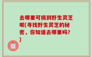 去哪里可摘到野生灵芝呢(寻找野生灵芝的秘密，你知道去哪里吗？)