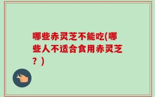 哪些赤灵芝不能吃(哪些人不适合食用赤灵芝？)