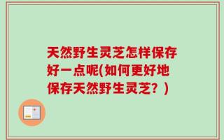 天然野生灵芝怎样保存好一点呢(如何更好地保存天然野生灵芝？)