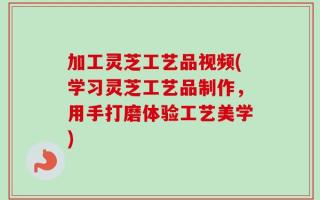 加工灵芝工艺品视频(学习灵芝工艺品制作，用手打磨体验工艺美学)