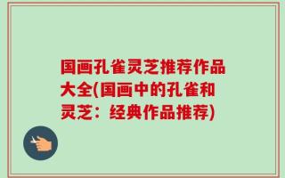 国画孔雀灵芝推荐作品大全(国画中的孔雀和灵芝：经典作品推荐)