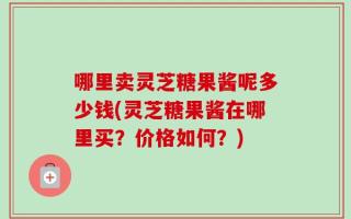 哪里卖灵芝糖果酱呢多少钱(灵芝糖果酱在哪里买？价格如何？)