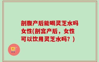 剖腹产后能喝灵芝水吗女性(剖宫产后，女性可以饮用灵芝水吗？)