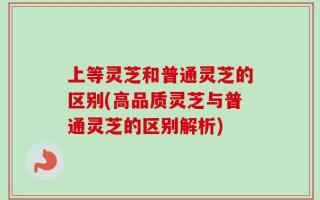 上等灵芝和普通灵芝的区别(高品质灵芝与普通灵芝的区别解析)