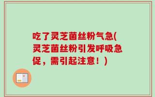 吃了灵芝菌丝粉气急(灵芝菌丝粉引发呼吸急促，需引起注意！)