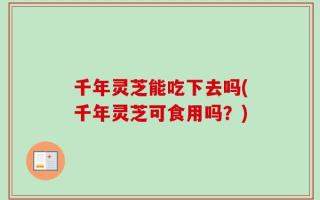 千年灵芝能吃下去吗(千年灵芝可食用吗？)