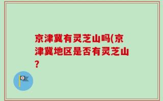 京津冀有灵芝山吗(京津冀地区是否有灵芝山？