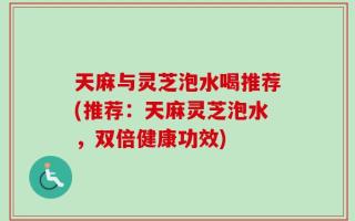 天麻与灵芝泡水喝推荐(推荐：天麻灵芝泡水，双倍健康功效)