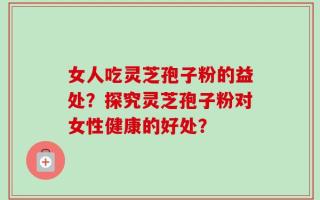 女人吃灵芝孢子粉的益处？探究灵芝孢子粉对女性健康的好处？