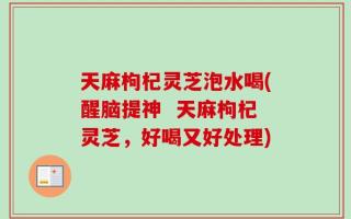 天麻枸杞灵芝泡水喝(醒脑提神  天麻枸杞灵芝，好喝又好处理)