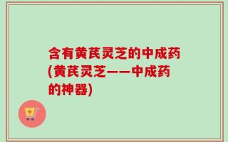 含有黄芪灵芝的中成药(黄芪灵芝——中成药的神器)