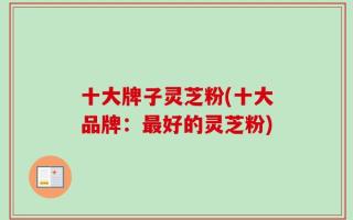 十大牌子灵芝粉(十大品牌：最好的灵芝粉)