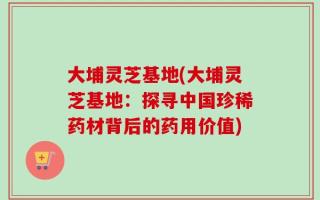 大埔灵芝基地(大埔灵芝基地：探寻中国珍稀药材背后的药用价值)