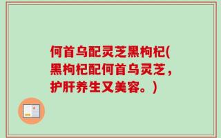 何首乌配灵芝黑枸杞(黑枸杞配何首乌灵芝，护肝养生又美容。)