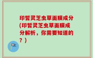 印皙灵芝虫草面膜成分(印皙灵芝虫草面膜成分解析，你需要知道的？)