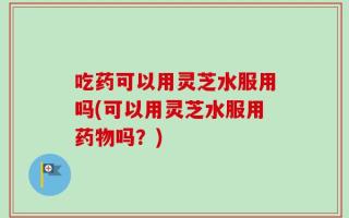 吃药可以用灵芝水服用吗(可以用灵芝水服用药物吗？)