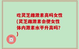 吃灵芝雌激素高吗女性(灵芝雌激素会使女性体内激素水平升高吗？)