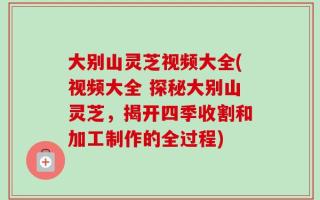大别山灵芝视频大全(视频大全 探秘大别山灵芝，揭开四季收割和加工制作的全过程)