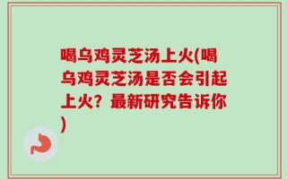 喝乌鸡灵芝汤上火(喝乌鸡灵芝汤是否会引起上火？最新研究告诉你)