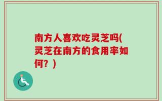 南方人喜欢吃灵芝吗(灵芝在南方的食用率如何？)