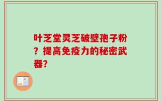 叶芝堂灵芝破壁孢子粉？提高免疫力的秘密武器？